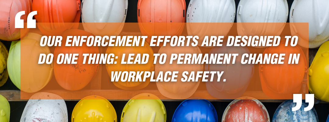 Our enforcement efforts are designed to do one thing: lead to permanent change in workplace safety.