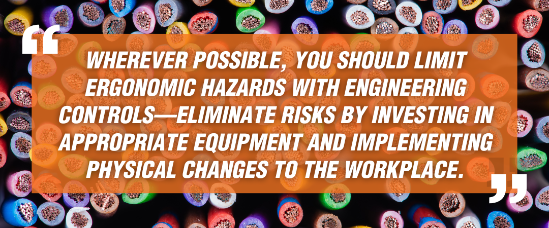 Wherever possible, you should limit ergonomic hazards with engineering controls—eliminate risks by investing in appropriate equipment and implementing physical changes to the workplace.