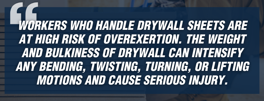 “Workers who handle drywall sheets are at high risk of overexertion. The weight and bulkiness of drywall can intensify any bending, twisting, turning, or lifting motions and cause serious injury.”